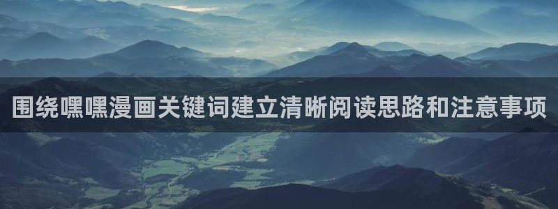 漫画阅读软件:围绕嘿嘿漫画关键词建立清晰阅读思路和注意事项